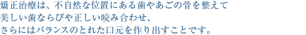 矯正治療は、不自然な位置にある歯やあごの骨を整えて美しい歯ならびや正しい噛み合わせ、さらにはバランスのとれた口元を作り出すことです。