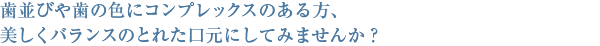 歯並びや歯の色にコンプレックスのある方、美しくバランスのとれた口元にしてみませんか？