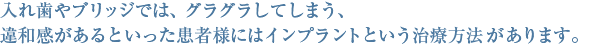 入れ歯やブリッジでは、グラグラしてしまう、違和感があるといった患者様にはインプラントという治療方法があります。